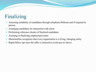Finalizing
 Assessing suitability of candidates through telophone,Webcam and if required in
person.
 Arranging candidates for interaction with client
 Performing reference checks of finalized candidates
 Assisting in finalizing employment terms
 MaximusOne recognizes that every organization is a living, changing entity.
 Rapid fallow ups once the offer is released to avoid any no shows.
 
