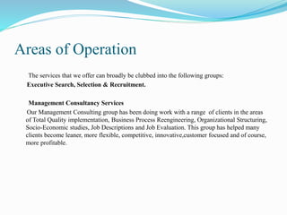 Areas of Operation
The services that we offer can broadly be clubbed into the following groups:
Executive Search, Selection & Recruitment.
Management Consultancy Services
Our Management Consulting group has been doing work with a range of clients in the areas
of Total Quality implementation, Business Process Reengineering, Organizational Structuring,
Socio-Economic studies, Job Descriptions and Job Evaluation. This group has helped many
clients become leaner, more flexible, competitive, innovative,customer focused and of course,
more profitable.
 