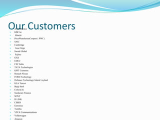 Our Customers Arvin Meritor
 KBC.be
 Hitachi
 PriceWaterhouseCoopers ( PWC )
 SAIC
 Cambridge
 Atos Orign
 Sword Global
 Fujitsu
 GXS
 EMC2
 CSC India
 TATA Technologies
 KPIT Cummins
 Renault Nissan
 FORD Technology
 Defiance Technology/Ashok Leyland
 KLA Tencor
 Bajaj Steel
 Colryut.be
 Sundaram Finance
 SONY
 D LINK
 CIBER
 Getronics
 Toshiba
 VIVA Communications
 Volkswagen
 Amazon
 
