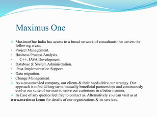 Maximus One
 MaximusOne India has access to a broad network of consultants that covers the
following areas:
• Project Management.
• Business Process Analysis.
• C++, JAVA Development.
• Database & System Administration.
• Post-Implementation Support.
• Data migration.
• Change Management.
 As a customer-led company, our clients & their needs drive our strategy. Our
approach is to build long term, mutually beneficial partnerships and continuously
evolve our suite of services to serve our customers in a better manner.
 In Case of any queries feel free to contact us. Alternatively you can visit us at
www.maximus1.com for details of our organizations & its services.
 