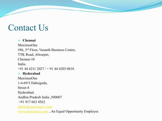 Contact Us
 Chennai
MaximusOne
#86, 3rd Floor, Vasanth Business Centre,
TTK Road, Alwarpet,
Chennai-18
India.
+91 44 4211 2027 / + 91 44 4203 0810
 Hyderabad
MaximusOne
1-4-69/5 Habsiguda,
Street-8
Hyderabad.
Andhra Pradesh India ,500007
+91 917 663 4562
admin@maximus1.com
www.maximus1.com , An Equal Opportunity Employer.
 