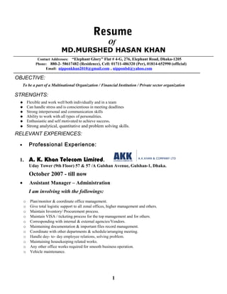 Resume
Of
MD.MURSHED HASAN KHAN
Contact Addresses: “Elephant Glory” Flat # 4-G, 276, Elephant Road, Dhaka-1205
Phone: 880-2- 58617482 (Residence), Cell: 01711-486320 (Per), 01814-652990 (official)
Email: nipponkhan2010@gmail.com , nipponbd@yahoo.com
------------------------------------------------------------------------------------------------------------------------------------------------------------------------
OBJECTIVE:
To be a part of a Multinational Organization / Financial Institution / Private sector organization
STRENGHTS:
 Flexible and work well both individually and in a team
 Can handle stress and is conscientious in meeting deadlines
 Strong interpersonal and communication skills
 Ability to work with all types of personalities.
 Enthusiastic and self motivated to achieve success.
 Strong analytical, quantitative and problem solving skills.
RELEVANT EXPERIENCES:
• Professional Experience:
1. A. K. Khan Telecom Limited.
Uday Tower (9th Floor) 57 & 57 /A Gulshan Avenue, Gulshan-1, Dhaka.
October 2007 - till now
• Assistant Manager – Administration
I am involving with the followings:
o Plan/monitor & coordinate office management.
o Give total logistic support to all zonal offices, higher management and others.
o Maintain Inventory/ Procurement process.
o Maintain VISA / ticketing process for the top management and for others.
o Corresponding with internal & external agencies/Vendors.
o Maintaining documentation & important files record management.
o Coordinate with other departments & schedule/arranging meeting.
o Handle day- to- day employee relations, solving problem.
o Maintaining housekeeping related works.
o Any other office works required for smooth business operation.
o Vehicle maintenance.
1
 