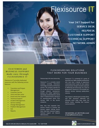 Flexisourcing	is	the	new	outsourcing.	
	
Flexisource	 IT	 is	 a	 privately	 owned	
company	 providing	 Information	
Technology	consultancy	and	business	
services.	The	company	operates	for	
the	success	of	its	clients’	businesses	
through	 software	 development,	
desktop	 and	 mobile	 applications,	
web	design	and	development,	and	all	
other	IT-related	functions	catering	to	
all	 Australian-based	 clients	 from	
startups,	 SMEs	 to	 big	 top-tier	
companies.		
	
Now,	 they	 have	 expanded	 their	
business	 streams	 to	 customer	 and	
business	 support	 offering	 Service	
Desk,	Help	Desk,	Customer	Support,	
Technical	 Support	 and	 Network	
Administration.	
Flexisource	 IT	 is	 composed	 of	 a	 group	 of	
diversified	and	highly	qualified	professionals	
with	 more	 than	 a	 decade	 of	 experiences	
customizing	clients’	 needs	for	their	projects	
and	businesses	through	innovative	approach	
of	offshoring	and	outsourcing.	As	a	result	of	
globalization,	Flexisource	IT	can	provide	cost-
effective	 services	 attaining	 quality-driven	
outcome.		
	
The	company’s	ultimate	goal	is	to	help	clients	
with	 their	 businesses	 effectively	 and	
efficiently	 which	 helps	 them	 attain	 the	
desired	 results,	 including	 their	 business	
revenue	potential.
	
	
	
	
FOR	QUESTIONS,	call	1	300	775	200	or	email	
at	inquiry@flexisourceit.com.au	
Flexisource	IT	provides	dedicated	
resources	with	the	following	service	
features:	
	
• Transition	and	Project	
Management	
• Customer	Service	
• Voice	and	Non-voice	
• Email	and	Chat	Support	
• Technical	Support	
• Incident	Management	
• Service	Catalog	
• Change	Management	
• Problem	Management	
• SLA	
• Reports	
 