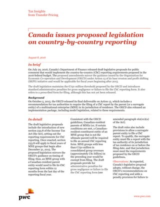 Tax Insights
from Transfer Pricing
www.pwc.com
Canada issues proposed legislation
on country-by-country reporting
August 8, 2016
In brief
On July 29, 2016, Canada’s Department of Finance released draft legislative proposals for public
comment that would implement the country-by-country (CbC) reporting requirements proposed in the
2016 federal budget. The proposed amendments mirror the guidance issued by the Organisation for
Economic Co-operation and Development (OECD) under Action 13 of its base erosion and profit shifting
(BEPS) initiative and would be applicable for fiscal years beginning after 2015.
The draft legislation maintains the €750 million threshold proposed by the OECD and introduces
standard administrative penalties for gross negligence or failure to file the CbC reporting form. It also
refers to a prescribed form for filing, although this has not yet been released.
Background
On October 5, 2015, the OECD released its final deliverable on Action 13, which includes a
recommendation for tax authorities to require the filing of a CbC report by the parent (or a surrogate
entity) of a multinational enterprise (MNE) in its jurisdiction of residence. The OECD also released an
implementation package, including model legislation, related to these requirements.
In detail
The draft legislative proposals
include the introduction of new
section 233.8 of the Income Tax
Act (the Act), setting out the
reporting requirements for CbC
reporting. Once enacted, section
233.8 will apply to fiscal years of
MNE groups that begin after
December 31, 2015. The
proposed legislation mirrors the
OECD’s guidance on timing of
filing; thus, an MNE group with
a Canadian-resident parent
entity would need to file its CbC
reporting form within 12
months from the last day of the
reporting fiscal year.
Consistent with the OECD
guidelines, Canadian-resident
parents of MNEs (or, if certain
conditions are met, a Canadian-
resident constituent entity of an
MNE group that is not the
ultimate parent) will be required
to file an annual CbC reporting
form. MNE groups with less
than €750 million in
consolidated group revenues
(approximately C$1 billion) in
the preceding year would be
exempt from filing. The draft
proposals provide for
administrative penalties for
gross negligence or failure to file
the CbC reporting form (see
amended paragraph 162(10)(a)
of the Act).
The draft rules also include
provisions to allow a surrogate
parent entity to file a CbC
report. To qualify, the surrogate
entity must file a report with the
tax authority of its jurisdiction
of tax residence on or before the
filing date, and that jurisdiction
must meet the requirements
proposed by the OECD
guidelines.
Observations: As expected,
Canada’s legislative proposal
adopts, without change, the
OECD’s recommendations on
CbC reporting and adds a
penalty provision for failure to
 