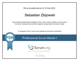 This is to certify that on
demonstrated fundamental knowledge of Scrum roles, events, artifacts, and the rules of
the Scrum framework that bind them together as described in the Scrum Guide.
In recognition of this, Scrum.org is pleased to provide this certification.
Professional Scrum Master I
Fri12Feb2016
SebastianZbijowski
 
