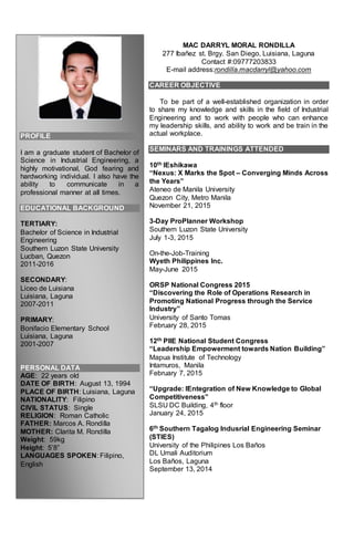 PROFILE
I am a graduate student of Bachelor of
Science in Industrial Engineering, a
highly motivational, God fearing and
hardworking individual. I also have the
ability to communicate in a
professional manner at all times.
EDUCATIONAL BACKGROUND
TERTIARY:
Bachelor of Science in Industrial
Engineering
Southern Luzon State University
Lucban, Quezon
2011-2016
SECONDARY:
Liceo de Luisiana
Luisiana, Laguna
2007-2011
PRIMARY:
Bonifacio Elementary School
Luisiana, Laguna
2001-2007
PERSONAL DATA
AGE: 22 years old
DATE OF BIRTH: August 13, 1994
PLACE OF BIRTH: Luisiana, Laguna
NATIONALITY: Filipino
CIVIL STATUS: Single
RELIGION: Roman Catholic
FATHER: Marcos A. Rondilla
MOTHER: Clarita M. Rondilla
Weight: 59kg
Height: 5’8”
LANGUAGES SPOKEN: Filipino,
English
MAC DARRYL MORAL RONDILLA
277 Ibañez st. Brgy. San Diego, Luisiana, Laguna
Contact #:09777203833
E-mail address:rondilla.macdarryl@yahoo.com
CAREER OBJECTIVE
To be part of a well-established organization in order
to share my knowledge and skills in the field of Industrial
Engineering and to work with people who can enhance
my leadership skills, and ability to work and be train in the
actual workplace.
SEMINARS AND TRAININGS ATTENDED
10th IEshikawa
“Nexus: X Marks the Spot – Converging Minds Across
the Years”
Ateneo de Manila University
Quezon City, Metro Manila
November 21, 2015
3-Day ProPlanner Workshop
Southern Luzon State University
July 1-3, 2015
On-the-Job-Training
Wyeth Philippines Inc.
May-June 2015
ORSP National Congress 2015
“Discovering the Role of Operations Research in
Promoting National Progress through the Service
Industry”
University of Santo Tomas
February 28, 2015
12th PIIE National Student Congress
“Leadership Empowerment towards Nation Building”
Mapua Institute of Technology
Intamuros, Manila
February 7, 2015
“Upgrade: IEntegration of New Knowledge to Global
Competitiveness”
SLSU DC Building, 4th floor
January 24, 2015
6th Southern Tagalog Indusrial Engineering Seminar
(STIES)
University of the Philipines Los Baños
DL Umali Auditorium
Los Baños, Laguna
September 13, 2014
 