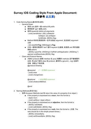 Survey iOS Coding Style From Apple Document:  
(請參考 ​此文章​) 
 
1. Code Naming Basics(基本命名法則): 
○ General Rules: 
■ 採用 verb 當作一個 method 的 prefix 
■ 無需採用 ”get” 這個 prefix 
■ 採用 keywords before all arguments 
­ (void) sendAction: (SEL) aSelector  
toObject: (id) anObject  
forAllCells: (BOOL) flag; 
■ Method 的命名需要採用一些字去描述 argument, 並且放在 argument 
之前 
­ (id) viewWith​Tag​: (NSInteger) a​Tag​; 
■ 只有一個情況需要用 “and” 當作 keyword 去連接, 就是將 and 用於連接
兩個 actions 
­ (BOOL) openFile: (NSString*) fullPath withApplication: (NSString *) 
appnam andDeactivate:(BOOL) flag; 
○ Class and Protocol Names 
■ 大部分 protocol (或稱 interface 在 java) 相關的 methods 並不會被實作
出來, 所以為了區別 class 和 protocol, 通常用 a gerund (...ing) 去當作
名稱.  請看以下程式碼: 
@protocol Drawing 
 
@required // 一定要被 implement 
­ (void) draw 
­ (void) changeColor; 
 
@optional // 未必要被 implement 
­ (void) whateverMethod; 
 
@end 
 
2. Naming Methods(命名方法): 
○ 採用 Accessor Methods (set 和 return the value of a property of an object ) 
■ if the property is expressed as a ​noun​, then the format is: 
­ (type) noun: 
­ (void) setNoun: (type) aNoun; 
■ if the property is expressed as an ​adjective​, then the format is: 
­ (BOOL) isEditable; 
­ (void) setEditable: (BOOL) flag; 
■ if the property is expressed as a ​verb​, then the format is: (注意: The 
verb should be in the simple present tense.) 
­ (BOOL) showsAlpha; 
­ (void) setShowsAlpha: (BOOL) flag; 
 