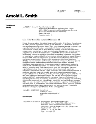 CMR 434 BOX 121
APO AE 09138
773-980-8594
alsmith3@hotmail.com
Arnold L. Smith
Employment
History 12/27/2010 – Present Aspen Consultants LLC
United States Army Medical Materiel Center, Europe
(USAMMCE),Pirmasens Armed Forces Overseas Germany
Supervisor: Petra Waller-015209298552
Salary: per year
Hours per week: 40
Lead Senior Biomedical Equipment Technician III
Duties: Serves as a Lead Biomedical Equipment Technician III for Aspen Consultants at
USAMMCE, Clinical Engineering Division, (CED). Performs as a Biomedical technician
and liaison between CED, United States Army Medical Material Agency, (USAMMA) and
Aspen Consultants in all matters associated with the work performance and
administrative issues of the US Army Medical Command Reset and Recapitalization
Program. Uses practical and in-depth knowledgeable of Department of the Army (DA)
programs such as Army Force Generation (ARFORGEN) and specifically the Reset
Management Program by preparing reports for the Pentagon, USAMMCE and USAMMA
on recapitalized equipment backlogs, completions, shipped locations, cost, and issues.
Updates SFRM Database and performs Quality Assurance (QA) and Quality Control
(QC) inspections on repairs, services, Test Measurement Diagnostic Equipment
(TMDE), and documentation performed by subordinate employees. Reviews, QC, and
updates equipment databases while also providing critical data for reporting.
Establishes sequence and timing for complex reset and recapitalization projects for
medical units. Identifies equipment and material needs, prepares cost estimates if
required, conducts tests, collects and reduces data, and ensures data are within
expected parameters. Ensures maintenance data is documented, reports are
completed, and historical files are kept in accordance with certification requirements of
governing agencies. Supervise the daily work performance of three Biomedical
Equipment Technicians. Performs, evaluates, maintain, diagnose, repair, calibrate, and
test medical electronic equipment/systems and the Test Measurement Diagnostic
Equipment (TMDE) used at all levels of Army Medical Treatment Facilities (MTFs).
Provide logistical support by receiving, inventorying, packing, shipping and conducting
movement of equipment with military heavy equipment. Reviews New Item Requests
(NIR) and researches part information with manufactures regarding medical equipment
and repair parts to insure all data is accurate and complete before approving for items
to be cataloged and purchased. Recommends part sourcing strategy requests for
Electronic Catalog (ECAT) and Medical Master Catalog (MMC).
12/11/2010-12/26/2010 Unemployed
17 Halcyon Drive
New Castle, Delaware 19720
USA
Unemployed
12/11/2006 – 12/10/2010 Humanitarian Assistance Program (HAP)
United States Army Medical Materiel Center, Europe
Pirmasens Armed Forces Overseas Germany
Supervisor: David W. Alyea - 495-7161; Contact: Yes
Pay Grade: GS - 0856 - 9
Salary: $42,343.00 per year
Hours per week: 40
 