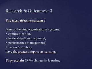 The mThe most effective systems :ost effective systems :
Four of the nine organizational systems:Four of the nine organizational systems:
 communication,communication,
 leadershipleadership && management,management,
 performance management,performance management,
 visionvision && strategystrategy
havehave the greatest impact on learning.the greatest impact on learning.
TheyThey explainexplain 58.7% change in learning.58.7% change in learning.
ResearchResearch & O& Outcomes - 3utcomes - 3
 