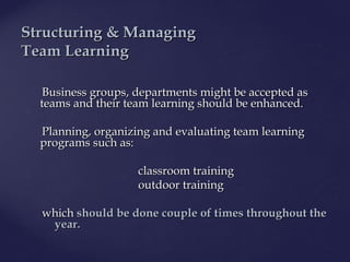 Business groupsBusiness groups, departments, departments might be accepted asmight be accepted as
teams and their team learning should be enhanced.teams and their team learning should be enhanced.
Planning, organizing and evaluating tPlanning, organizing and evaluating team learningeam learning
programsprograms such as:such as:
classroom trainingclassroom training
outdoor trainingoutdoor training
whichwhich should be done couple of timesshould be done couple of times throughoutthroughout thethe
year.year.
SStructuring & Managingtructuring & Managing
TTeameam LLearningearning
 