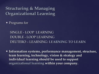  Programs forPrograms for
SINGLESINGLE -- LOOPLOOP LEARNINGLEARNING
DOUBLEDOUBLE -- LOOPLOOP LEARNINGLEARNING
DEUTERODEUTERO –– LEARNING:LEARNING: LEARNING TO LEARNLEARNING TO LEARN
 Information systems, performance management, structure,Information systems, performance management, structure,
team learning, technology, vision & strategy andteam learning, technology, vision & strategy and
individual learning should be used to supportindividual learning should be used to support
organizational learningorganizational learning within your companywithin your company..
SStructuring & Managingtructuring & Managing
OOrganizationalrganizational LLearningearning
 