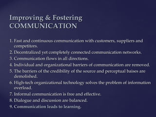 1.1. FastFast and continuous communication with customers, suppliers andand continuous communication with customers, suppliers and
competitors.competitors.
2. Decentralized yet completely connected communication networks.2. Decentralized yet completely connected communication networks.
3. Communication flows in all directions.3. Communication flows in all directions.
4. Individual and organizational barriers of communication are removed.4. Individual and organizational barriers of communication are removed.
5. The barriers of the credibility of the source and perceptual baises are5. The barriers of the credibility of the source and perceptual baises are
demolished.demolished.
6. High-tech organizational technology solves the problem of information6. High-tech organizational technology solves the problem of information
overload.overload.
7. Informal communication is free and effective.7. Informal communication is free and effective.
8. Dialogue and discussion are balanced.8. Dialogue and discussion are balanced.
9. Communication leads to learning.9. Communication leads to learning.
IImproving & Fosteringmproving & Fostering
COMMUNICATIONCOMMUNICATION
 