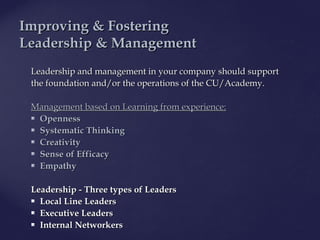 Leadership and management inLeadership and management in your companyyour company should supportshould support
thethe foundationfoundation and/or the operationsand/or the operations ofof the CU/Athe CU/Academy.cademy.
Management based on Learning from experience:Management based on Learning from experience:  
 OpennessOpenness  
 Systematic ThinkingSystematic Thinking  
 CreativityCreativity   
 Sense of EfficacySense of Efficacy  
 EmpathyEmpathy
LeadershipLeadership - Three types of Leaders- Three types of Leaders  
 Local Line LeadersLocal Line Leaders   
 Executive LeadersExecutive Leaders  
 Internal NetworkersInternal Networkers   
IImproving & Fosteringmproving & Fostering
LLeadership &eadership & MManagementanagement
 