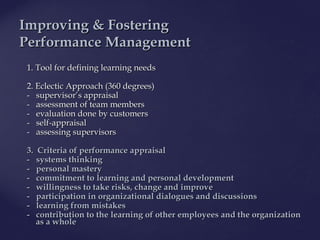 1.1. Tool for definingTool for defining llearning needsearning needs
2. Eclectic Approach (360 degrees)2. Eclectic Approach (360 degrees)
- supervisor’- supervisor’ss appraisalappraisal
- assessment o- assessment off team membersteam members
- evaluation done by customers- evaluation done by customers
- self-appraisal- self-appraisal
- assessing supervisors- assessing supervisors
3. Criteria of performance3. Criteria of performance appraisalappraisal
-- systems thinkingsystems thinking
-- personal masterypersonal mastery
-- commitment tocommitment to learning andlearning and personal developmentpersonal development
-- willingness to takewillingness to take risks, change andrisks, change and improveimprove
-- participation inparticipation in organizationalorganizational dialogues anddialogues and discussionsdiscussions
-- learning fromlearning from mistakesmistakes
- contribution to the- contribution to the learning of otherlearning of other employees and the organizationemployees and the organization
as aas a wholewhole
IImproving & Fosteringmproving & Fostering
PPerformanceerformance MManagementanagement
 