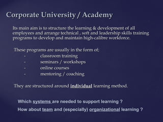 Its main aim is to structure the learning & development of allIts main aim is to structure the learning & development of all
employees and arrange technical , soft and leadership skills trainingemployees and arrange technical , soft and leadership skills training
programsprograms to develop and maintain high-calibre workforce.to develop and maintain high-calibre workforce.
These programsThese programs are usually in the form of;are usually in the form of;
-- classroom trainingclassroom training
-- seminars / workshopsseminars / workshops
-- onlineonline coursescourses
-- mentoring / coachingmentoring / coaching
They are structured aroundThey are structured around individualindividual learning method.learning method.
Corporate University /Corporate University / AcademyAcademy
Which systems are needed to support learning ?
How about team and (especially) organizational learning ?
 