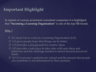 In reports of various prominent consultant companiesIn reports of various prominent consultant companies itit is highligtedis highligted
thatthat “becoming a Learning Organisation”“becoming a Learning Organisation” isis one of theone of the top HR trends.top HR trends.
Why ?Why ?
 ItIt’’s more fun to work ins more fun to work in a Learning Organization (LO)a Learning Organization (LO)..
 LLOO givegivess people hope that things can be better.people hope that things can be better.
 LLOO provides a playground for creative ideas.provides a playground for creative ideas.
 LLOO provideprovidess a safe place to take risks with new idea safe place to take risks with new ideaas ands and
behaviors and the challenge needed to stretch beyond perceivedbehaviors and the challenge needed to stretch beyond perceived
limits.limits.
 InIn LOLO everyone’s opinions are valued and the amount that peopleeveryone’s opinions are valued and the amount that people
cancan contribute is not determined by their position.contribute is not determined by their position.
IImportantmportant HHighlightighlight
 