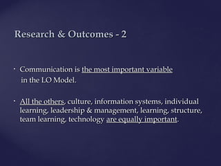 • CommunicationCommunication isis the most importantthe most important variablevariable
in thein the LOLO Model.Model.
• All the othersAll the others, culture, information systems, individual, culture, information systems, individual
learning, leadership & management, learning, structure,learning, leadership & management, learning, structure,
team learning, technologyteam learning, technology are equally importantare equally important..
ResearchResearch & O& Outcomes - 2utcomes - 2
 