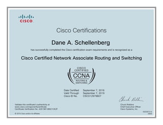 Cisco Certifications
Dane A. Schellenberg
has successfully completed the Cisco certification exam requirements and is recognized as a
Cisco Certified Network Associate Routing and Switching
Date Certified
Valid Through
Cisco ID No.
September 7, 2016
September 7, 2019
CSCO12979807
Validate this certificate's authenticity at
www.cisco.com/go/verifycertificate
Certificate Verification No. 426198138921CKZF
Chuck Robbins
Chief Executive Officer
Cisco Systems, Inc.
© 2016 Cisco and/or its affiliates
600287214
0909
 