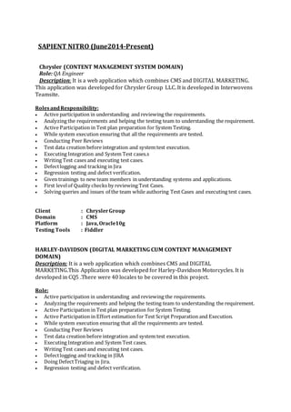 SAPIENT NITRO (June2014-Present)
Chrysler (CONTENT MANAGEMENT SYSTEM DOMAIN)
Role: QA Engineer
Description: It is a web application which combines CMS and DIGITAL MARKETING.
This application was developed for Chrysler Group LLC. It is developed in Interwovens
Teamsite.
RolesandResponsibility:
 Active participation in understanding and reviewing the requirements.
 Analyzing the requirements and helping the testing team to understanding the requirement.
 Active Participation in Test plan preparation for System Testing.
 While system execution ensuring that all the requirements are tested.
 Conducting Peer Reviews
 Test data creation before integration and system test execution.
 Executing Integration and System Test cases.s
 Writing Test cases and executing test cases.
 Defectlogging and tracking in Jira
 Regression testing and defect verification.
 Given trainings to new team members in understanding systems and applications.
 First levelof Quality checks by reviewing Test Cases.
 Solving queries and issues of the team while authoring Test Cases and executing test cases.
Client : ChryslerGroup
Domain : CMS
Platform : Java, Oracle10g
Testing Tools : Fiddler
HARLEY-DAVIDSON (DIGITAL MARKETING CUM CONTENT MANAGEMENT
DOMAIN)
Description: It is a web application which combines CMS and DIGITAL
MARKETING.This Application was developed for Harley-Davidson Motorcycles. It is
developed in CQ5 .There were 40 locales to be covered in this project.
Role:
 Active participation in understanding and reviewing the requirements.
 Analyzing the requirements and helping the testing team to understanding the requirement.
 Active Participation in Test plan preparation for System Testing.
 Active Participation in Effort estimation for Test Script Preparation and Execution.
 While system execution ensuring that all the requirements are tested.
 Conducting Peer Reviews
 Test data creation before integration and system test execution.
 Executing Integration and System Test cases.
 Writing Test cases and executing test cases.
 Defectlogging and tracking in JIRA
 Doing DefectTriaging in Jira.
 Regression testing and defect verification.
 
