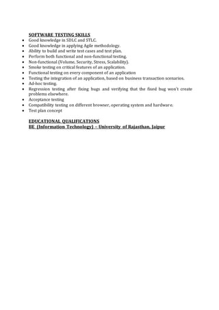 SOFTWARE TESTING SKILLS
 Good knowledge in SDLC and STLC.
 Good knowledge in applying Agile methodology.
 Ability to build and write test cases and test plan.
 Perform both functional and non-functional testing.
 Non-functional (Volume, Security, Stress, Scalability).
 Smoke testing on critical features of an application.
 Functional testing on every component of an application
 Testing the integration of an application, based on business transaction scenarios.
 Ad-hoc testing.
 Regression testing after fixing bugs and verifying that the fixed bug won’t create
problems elsewhere.
 Acceptance testing
 Compatibility testing on different browser, operating system and hardware.
 Test plan concept
EDUCATIONAL QUALIFICATIONS
BE (Information Technology) – University of Rajasthan, Jaipur
 