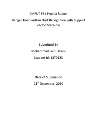 CMPUT 551 Project Report
Bengali Handwritten Digit Recognition with Support
Vector Machines
Submitted By
Mohammad Saiful Islam
Student Id: 1270123
Date of Submission
21st
December, 2010
 