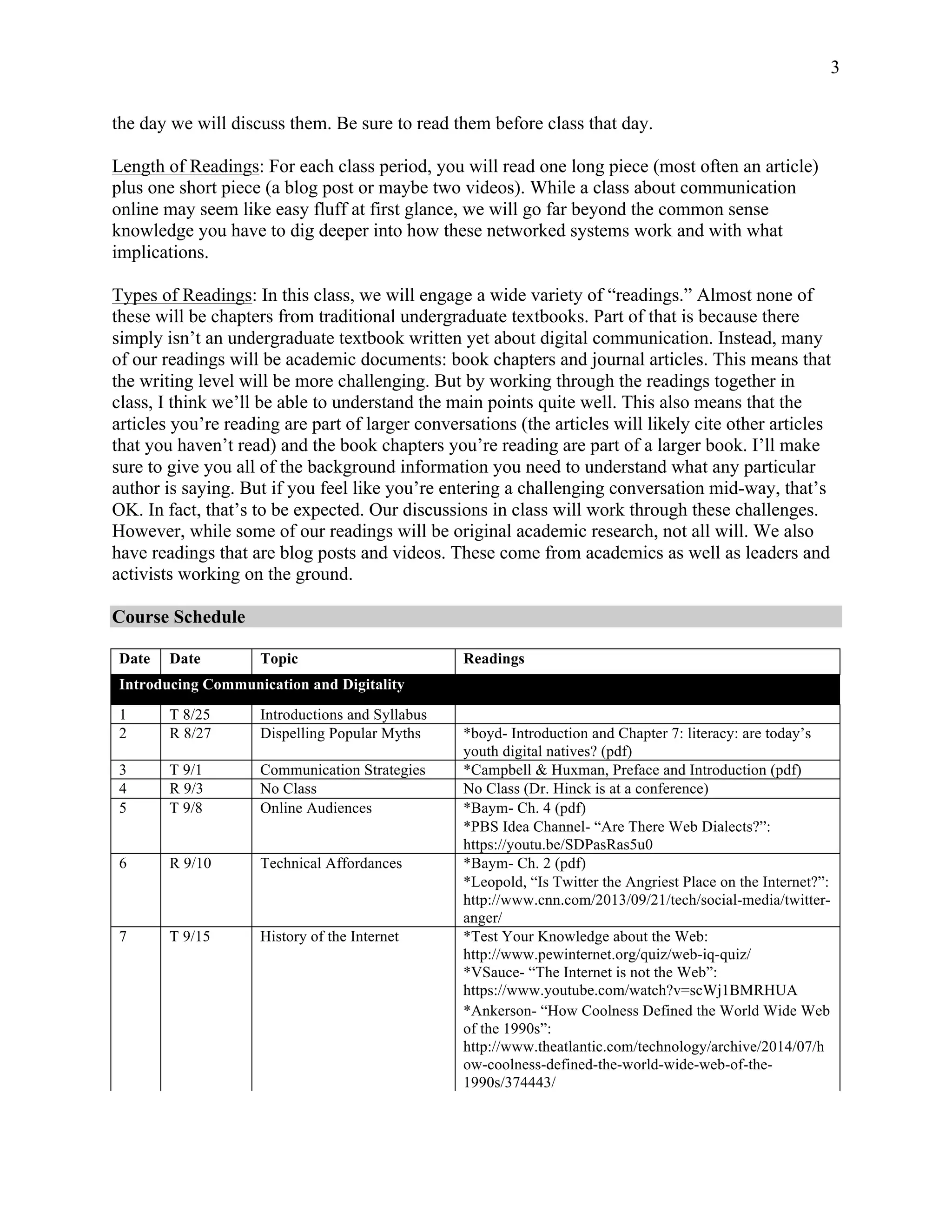 3
the day we will discuss them. Be sure to read them before class that day.
Length of Readings: For each class period, you will read one long piece (most often an article)
plus one short piece (a blog post or maybe two videos). While a class about communication
online may seem like easy fluff at first glance, we will go far beyond the common sense
knowledge you have to dig deeper into how these networked systems work and with what
implications.
Types of Readings: In this class, we will engage a wide variety of “readings.” Almost none of
these will be chapters from traditional undergraduate textbooks. Part of that is because there
simply isn’t an undergraduate textbook written yet about digital communication. Instead, many
of our readings will be academic documents: book chapters and journal articles. This means that
the writing level will be more challenging. But by working through the readings together in
class, I think we’ll be able to understand the main points quite well. This also means that the
articles you’re reading are part of larger conversations (the articles will likely cite other articles
that you haven’t read) and the book chapters you’re reading are part of a larger book. I’ll make
sure to give you all of the background information you need to understand what any particular
author is saying. But if you feel like you’re entering a challenging conversation mid-way, that’s
OK. In fact, that’s to be expected. Our discussions in class will work through these challenges.
However, while some of our readings will be original academic research, not all will. We also
have readings that are blog posts and videos. These come from academics as well as leaders and
activists working on the ground.
Course Schedule
Date Date Topic Readings
Introducing Communication and Digitality
1 T 8/25 Introductions and Syllabus
2 R 8/27 Dispelling Popular Myths *boyd- Introduction and Chapter 7: literacy: are today’s
youth digital natives? (pdf)
3 T 9/1 Communication Strategies *Campbell & Huxman, Preface and Introduction (pdf)
4 R 9/3 No Class No Class (Dr. Hinck is at a conference)
5 T 9/8 Online Audiences *Baym- Ch. 4 (pdf)
*PBS Idea Channel- “Are There Web Dialects?”:
https://youtu.be/SDPasRas5u0
6 R 9/10 Technical Affordances *Baym- Ch. 2 (pdf)
*Leopold, “Is Twitter the Angriest Place on the Internet?”:
http://www.cnn.com/2013/09/21/tech/social-media/twitter-
anger/
7 T 9/15 History of the Internet *Test Your Knowledge about the Web:
http://www.pewinternet.org/quiz/web-iq-quiz/
*VSauce- “The Internet is not the Web”:
https://www.youtube.com/watch?v=scWj1BMRHUA
*Ankerson- “How Coolness Defined the World Wide Web
of the 1990s”:
http://www.theatlantic.com/technology/archive/2014/07/h
ow-coolness-defined-the-world-wide-web-of-the-
1990s/374443/
 