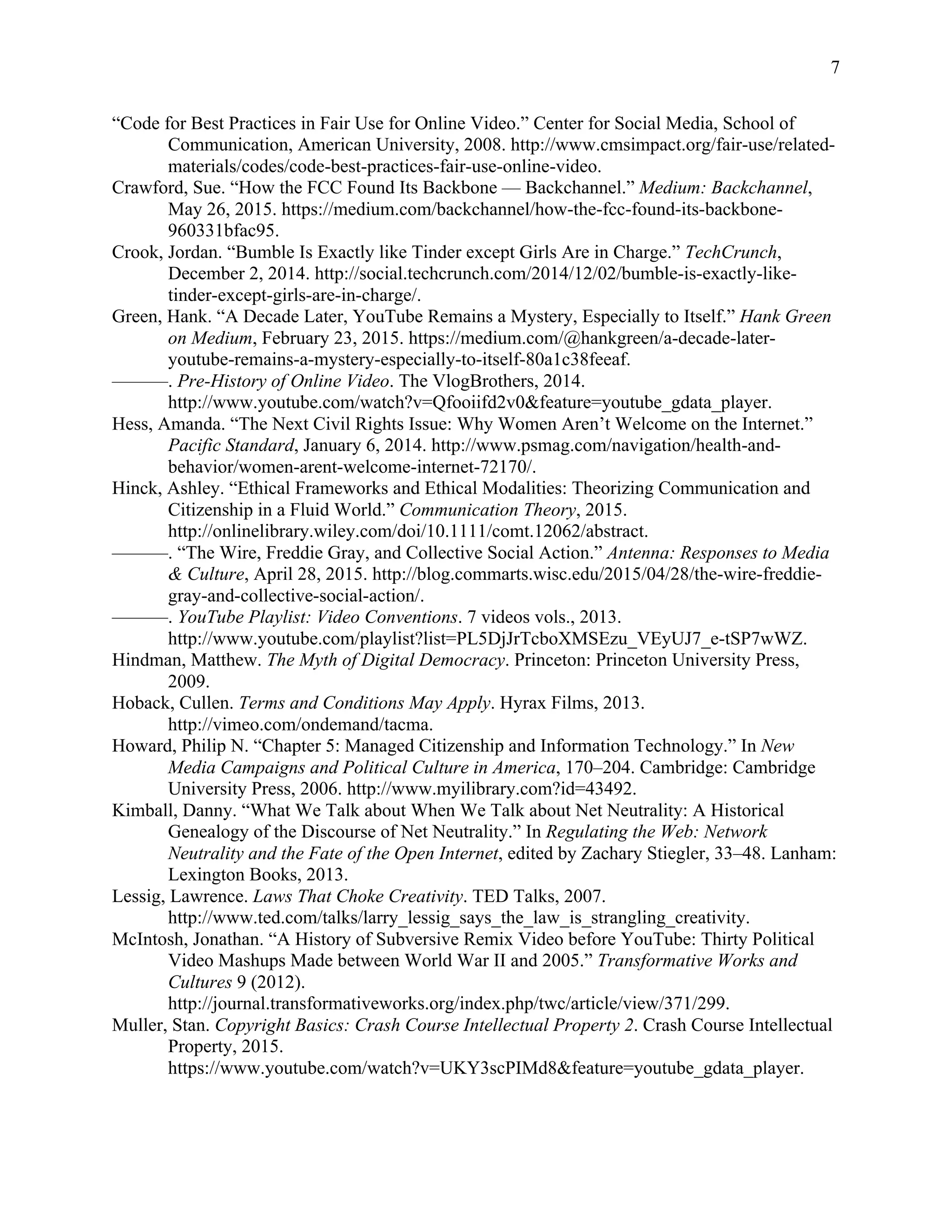 7
“Code for Best Practices in Fair Use for Online Video.” Center for Social Media, School of
Communication, American University, 2008. http://www.cmsimpact.org/fair-use/related-
materials/codes/code-best-practices-fair-use-online-video.
Crawford, Sue. “How the FCC Found Its Backbone — Backchannel.” Medium: Backchannel,
May 26, 2015. https://medium.com/backchannel/how-the-fcc-found-its-backbone-
960331bfac95.
Crook, Jordan. “Bumble Is Exactly like Tinder except Girls Are in Charge.” TechCrunch,
December 2, 2014. http://social.techcrunch.com/2014/12/02/bumble-is-exactly-like-
tinder-except-girls-are-in-charge/.
Green, Hank. “A Decade Later, YouTube Remains a Mystery, Especially to Itself.” Hank Green
on Medium, February 23, 2015. https://medium.com/@hankgreen/a-decade-later-
youtube-remains-a-mystery-especially-to-itself-80a1c38feeaf.
———. Pre-History of Online Video. The VlogBrothers, 2014.
http://www.youtube.com/watch?v=Qfooiifd2v0&feature=youtube_gdata_player.
Hess, Amanda. “The Next Civil Rights Issue: Why Women Aren’t Welcome on the Internet.”
Pacific Standard, January 6, 2014. http://www.psmag.com/navigation/health-and-
behavior/women-arent-welcome-internet-72170/.
Hinck, Ashley. “Ethical Frameworks and Ethical Modalities: Theorizing Communication and
Citizenship in a Fluid World.” Communication Theory, 2015.
http://onlinelibrary.wiley.com/doi/10.1111/comt.12062/abstract.
———. “The Wire, Freddie Gray, and Collective Social Action.” Antenna: Responses to Media
& Culture, April 28, 2015. http://blog.commarts.wisc.edu/2015/04/28/the-wire-freddie-
gray-and-collective-social-action/.
———. YouTube Playlist: Video Conventions. 7 videos vols., 2013.
http://www.youtube.com/playlist?list=PL5DjJrTcboXMSEzu_VEyUJ7_e-tSP7wWZ.
Hindman, Matthew. The Myth of Digital Democracy. Princeton: Princeton University Press,
2009.
Hoback, Cullen. Terms and Conditions May Apply. Hyrax Films, 2013.
http://vimeo.com/ondemand/tacma.
Howard, Philip N. “Chapter 5: Managed Citizenship and Information Technology.” In New
Media Campaigns and Political Culture in America, 170–204. Cambridge: Cambridge
University Press, 2006. http://www.myilibrary.com?id=43492.
Kimball, Danny. “What We Talk about When We Talk about Net Neutrality: A Historical
Genealogy of the Discourse of Net Neutrality.” In Regulating the Web: Network
Neutrality and the Fate of the Open Internet, edited by Zachary Stiegler, 33–48. Lanham:
Lexington Books, 2013.
Lessig, Lawrence. Laws That Choke Creativity. TED Talks, 2007.
http://www.ted.com/talks/larry_lessig_says_the_law_is_strangling_creativity.
McIntosh, Jonathan. “A History of Subversive Remix Video before YouTube: Thirty Political
Video Mashups Made between World War II and 2005.” Transformative Works and
Cultures 9 (2012).
http://journal.transformativeworks.org/index.php/twc/article/view/371/299.
Muller, Stan. Copyright Basics: Crash Course Intellectual Property 2. Crash Course Intellectual
Property, 2015.
https://www.youtube.com/watch?v=UKY3scPIMd8&feature=youtube_gdata_player.
 