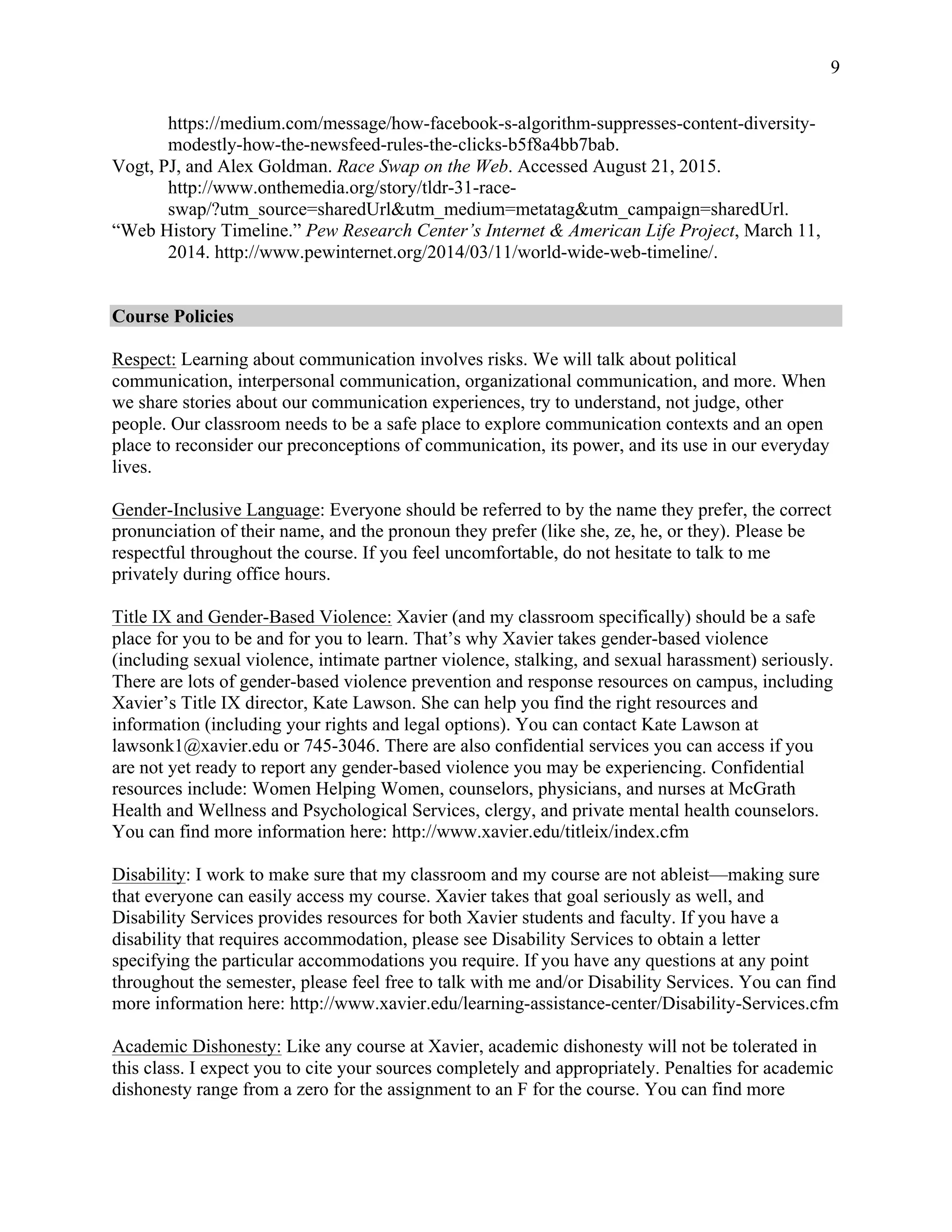 9
https://medium.com/message/how-facebook-s-algorithm-suppresses-content-diversity-
modestly-how-the-newsfeed-rules-the-clicks-b5f8a4bb7bab.
Vogt, PJ, and Alex Goldman. Race Swap on the Web. Accessed August 21, 2015.
http://www.onthemedia.org/story/tldr-31-race-
swap/?utm_source=sharedUrl&utm_medium=metatag&utm_campaign=sharedUrl.
“Web History Timeline.” Pew Research Center’s Internet & American Life Project, March 11,
2014. http://www.pewinternet.org/2014/03/11/world-wide-web-timeline/.
Course Policies
Respect: Learning about communication involves risks. We will talk about political
communication, interpersonal communication, organizational communication, and more. When
we share stories about our communication experiences, try to understand, not judge, other
people. Our classroom needs to be a safe place to explore communication contexts and an open
place to reconsider our preconceptions of communication, its power, and its use in our everyday
lives.
Gender-Inclusive Language: Everyone should be referred to by the name they prefer, the correct
pronunciation of their name, and the pronoun they prefer (like she, ze, he, or they). Please be
respectful throughout the course. If you feel uncomfortable, do not hesitate to talk to me
privately during office hours.
Title IX and Gender-Based Violence: Xavier (and my classroom specifically) should be a safe
place for you to be and for you to learn. That’s why Xavier takes gender-based violence
(including sexual violence, intimate partner violence, stalking, and sexual harassment) seriously.
There are lots of gender-based violence prevention and response resources on campus, including
Xavier’s Title IX director, Kate Lawson. She can help you find the right resources and
information (including your rights and legal options). You can contact Kate Lawson at
lawsonk1@xavier.edu or 745-3046. There are also confidential services you can access if you
are not yet ready to report any gender-based violence you may be experiencing. Confidential
resources include: Women Helping Women, counselors, physicians, and nurses at McGrath
Health and Wellness and Psychological Services, clergy, and private mental health counselors.
You can find more information here: http://www.xavier.edu/titleix/index.cfm
Disability: I work to make sure that my classroom and my course are not ableist—making sure
that everyone can easily access my course. Xavier takes that goal seriously as well, and
Disability Services provides resources for both Xavier students and faculty. If you have a
disability that requires accommodation, please see Disability Services to obtain a letter
specifying the particular accommodations you require. If you have any questions at any point
throughout the semester, please feel free to talk with me and/or Disability Services. You can find
more information here: http://www.xavier.edu/learning-assistance-center/Disability-Services.cfm
Academic Dishonesty: Like any course at Xavier, academic dishonesty will not be tolerated in
this class. I expect you to cite your sources completely and appropriately. Penalties for academic
dishonesty range from a zero for the assignment to an F for the course. You can find more
 