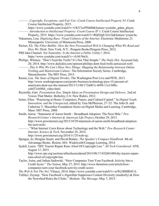 8
———. Copyright, Exceptions, and Fair Use: Crash Course Intellectual Property #3. Crash
Course Intellectual Property, 2015.
https://www.youtube.com/watch?v=UKY3scPIMd8&feature=youtube_gdata_player.
———. Introduction to Intellectual Property: Crash Course IP 1. Crash Course Intellectual
Property, 2015. https://www.youtube.com/watch?v=RQOJgEA5e1k&feature=youtu.be.
Nakamura, Lisa. Digitizing Race: Visual Cultures of the Internet. Electronic Mediations 23.
Minneapolis: University of Minnesota Press, 2008.
Pariser, Eli. The Filter Bubble: How the New Personalized Web Is Changing What We Read and
How We Think. New York, N.Y.: Penguin Books/Penguin Press, 2012.
PBS Idea Channel. Net Neutrality: Is the Internet a Public Utility?, 2014.
https://www.youtube.com/watch?v=-ft-bU9tn5c.
Phillips, Whitney. “Don’t Feed the Trolls? It’s Not That Simple.” The Daily Dot. Accessed July
20, 2014. http://www.dailydot.com/opinion/phillips-dont-feed-trolls-antisocial-web/.
———. This Is Why We Can’t Have Nice Things: Mapping the Relationship between Online
Trolling and Mainstream Culture. The Information Society Series. Cambridge,
Massachusetts: The MIT Press, 2015.
Rainie, Lee. The State of Digital Divides. The Washington Post Live and PEW, 2013.
http://www.washingtonpost.com/posttv/business/technology/pew-15-percent-of-
americans-dont-use-the-internet/2013/11/06/172a067c-4698-11e3-bf0c-
cebf37c6f484_video.html.
Reynolds, Garr. Presentation Zen: Simple Ideas on Presentation Design and Delivery. 2nd ed.
Voices That Matter. Berkeley, CA: New Riders, 2012.
Seiter, Ellen. “Practicing at Home: Computers, Pianos, and Cultural Capital.” In Digital Youth,
Innovation, and the Unexpected, edited by Tara McPherson, 27–52. The John D. and
Catherine T. Macarthur Foundation Series on Digital Media and Learning. Cambridge,
Mass: MIT Press, 2008.
Smith, Aaron. “Statement of Aaron Smith – Broadband Adoption: The Next Mile.” Pew
Research Center’s Internet & American Life Project, October 29, 2013.
http://www.pewinternet.org/2013/10/29/statement-of-aaron-smith-broadband-adoption-
the-next-mile/.
———. “What Internet Users Know about Technology and the Web.” Pew Research Center:
Internet, Science & Tech, November 25, 2014.
http://www.pewinternet.org/2014/11/25/web-iq/.
Sprague, Jo, Douglas Stuart, and David Bodary. The Speaker’s Compact Handbook. 4th ed.
Advantage Books. Boston, MA: Wadsworth/Cengage Learning, 2014.
Sydell, Laura. “DIY Tractor Repair Runs Afoul Of Copyright Law.” All Tech Considered: NPR,
August 17, 2015.
http://www.npr.org/sections/alltechconsidered/2015/08/17/432601480/diy-tractor-repair-
runs-afoul-of-copyright-law.
Taylor, Astra, and Jathan Sadowski. “How Companies Turn Your Facebook Activity Into a
Credit Score.” The Nation, May 27, 2015. http://www.thenation.com/article/how-
companies-turn-your-facebook-activity-credit-score/.
The Web Is Not The Net. VSauce, 2014. https://www.youtube.com/watch?v=scWj1BMRHUA.
Tufekci, Zeynep. “How Facebook’s Algorithm Suppresses Content Diversity (modestly) & How
the Newsfeed Rules the Clicks.” Medium: The Message, May 7, 2015.
 