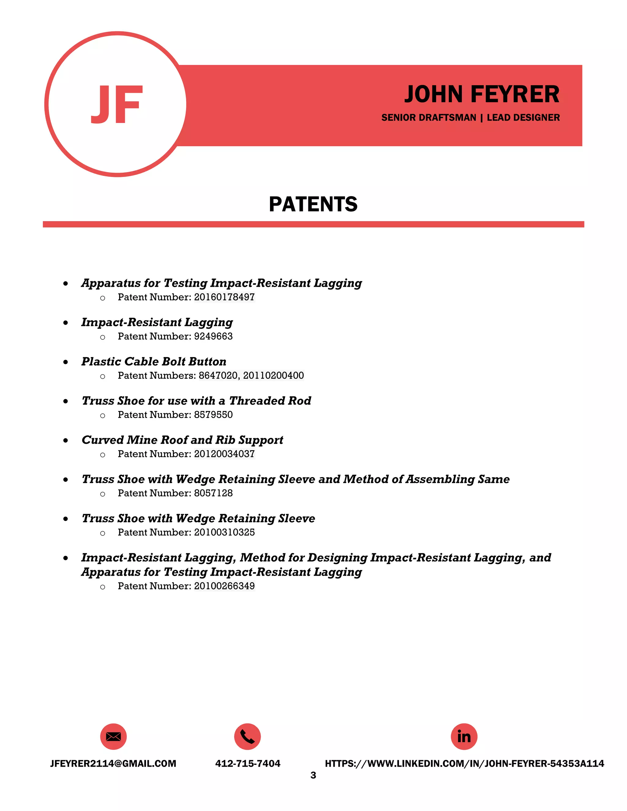 JF JOHN FEYRER
SENIOR DRAFTSMAN | LEAD DESIGNER
JFEYRER2114@GMAIL.COM 412-715-7404 HTTPS://WWW.LINKEDIN.COM/IN/JOHN-FEYRER-54353A114
3
PATENTS
 Apparatus for Testing Impact-Resistant Lagging
o Patent Number: 20160178497
 Impact-Resistant Lagging
o Patent Number: 9249663
 Plastic Cable Bolt Button
o Patent Numbers: 8647020, 20110200400
 Truss Shoe for use with a Threaded Rod
o Patent Number: 8579550
 Curved Mine Roof and Rib Support
o Patent Number: 20120034037
 Truss Shoe with Wedge Retaining Sleeve and Method of Assembling Same
o Patent Number: 8057128
 Truss Shoe with Wedge Retaining Sleeve
o Patent Number: 20100310325
 Impact-Resistant Lagging, Method for Designing Impact-Resistant Lagging, and
Apparatus for Testing Impact-Resistant Lagging
o Patent Number: 20100266349
 