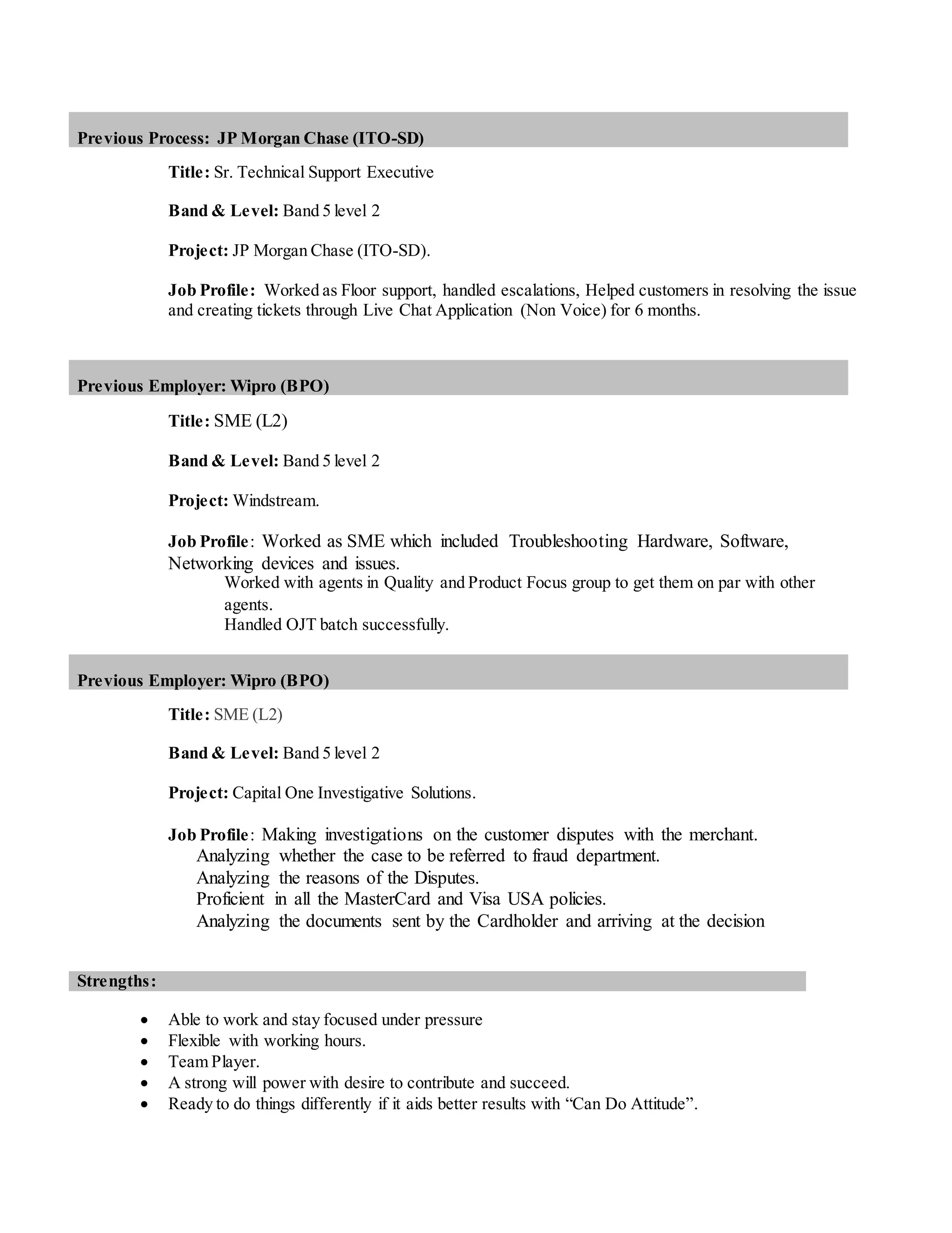 Previous Process: JP Morgan Chase (ITO-SD)
Title: Sr. Technical Support Executive
Band & Level: Band 5 level 2
Project: JP Morgan Chase (ITO-SD).
Job Profile: Worked as Floor support, handled escalations, Helped customers in resolving the issue
and creating tickets through Live Chat Application (Non Voice) for 6 months.
Previous Employer: Wipro (BPO)
Title: SME (L2)
Band & Level: Band 5 level 2
Project: Windstream.
Job Profile: Worked as SME which included Troubleshooting Hardware, Software,
Networking devices and issues.
Worked with agents in Quality and Product Focus group to get them on par with other
agents.
Handled OJT batch successfully.
Previous Employer: Wipro (BPO)
Title: SME (L2)
Band & Level: Band 5 level 2
Project: Capital One Investigative Solutions.
Job Profile: Making investigations on the customer disputes with the merchant.
Analyzing whether the case to be referred to fraud department.
Analyzing the reasons of the Disputes.
Proficient in all the MasterCard and Visa USA policies.
Analyzing the documents sent by the Cardholder and arriving at the decision
Strengths:
 Able to work and stay focused under pressure
 Flexible with working hours.
 Team Player.
 A strong will power with desire to contribute and succeed.
 Ready to do things differently if it aids better results with “Can Do Attitude”.
 