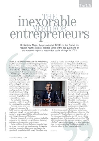 ‘‘‘ 59A s i a n We a l t h M a g . c o . u k
Dr Sanjeev Ahuja, the president of TiE UK, in the first of his
regular AWM columns, tackles some of the big questions on
entrepreneurship as a means for social change in 2013.
TiE UK is the BRITISH office of the world’s larg-
est global non-profit organisation fostering entrepreneurship.
Its raison d’être is to raise awareness about the importance and
benefits of entrepreneurship, encouraging it as a profession of
choice rather than a fall back, and in the process enabling the
next generation of self-empowered men and women.
With 62 chapters and 13,000 members in 18 countries across
five continents, TiE is singularly focused on entrepreneurship
as a unique vehicle for self-reliance and sustainable wealth
creation. Its charter members, all
established entrepreneurs or senior
professionals, guide aspiring and
established entrepreneurs on busi-
ness issues through mentoring and
coaching, developing their skills
through education, and linking
entrepreneurs across its extended
community though effective net-
working at hosted events.
Our firm belief is that entrepre-
neurs act as a catalyst for growth in
the expanding global marketplace.
Economic success on the back
of successful entrepreneurship
builds businesses, and as the business pushes forward it offers
employment to people who innovate to address
demand by recognising and fulfilling additional needs, further
contributing to the success of the business.
This is the virtuous circle of thriving businesses in a healthy
economy; as they make their way up to the crest of a market
cycle aggressively maximising positive returns.
During good times the larger the business means the bigger
the fortune. However, in bad times it can mean the bigger the
misfortune. Irrespective of the reasons, after the crest of a
market cycle comes the inevitable trough. Where focus is on
productivity when the demand is high, it shifts to cost reduc-
tion when demand is low. Falling profits set off efficiency
improvement drives – businesses strive to do more with less.
Employees are subject to what may seem like indiscriminate
layoffs and innovation grinds to a halt.
This is the vicious circle of declining businesses in a
struggling economy; as they move to the trough of a market
cycle while striving to maintain meagre returns.
Where is today’s job security when faced with the risk of
“right sizing”? Employment is
risk-prone. It also contributes to
stifling our pilot-light of entre-
preneurship by: 1) encouraging
dependence on an employer;
2) appealing to our innate sense of
risk aversion; and 3) weakening
the creative thought necessary for
recognizing opportunity. Risk can
be transferred but not eliminated.
Many think it can be reduced
through employment; yet devolv-
ing our responsibility to influ-
ence its outcome brings with it a
misplaced sense of security.
In the next issue, we will reflect on some seminal issues
around entrepreneurship, and look forward to being part of the
conversation. We’ll explore the answers to questions such as:
Can entrepreneurship address the deep rifts of ever-widening
segregation between the haves and have-nots in society? What
is driving entrepreneurship as a means to empower women? Is
it the State’s responsibility or should we be taking back control
of our own economic welfare? Could entrepreneurship be the
solution to address the ills of our polarised society?
uk.tie.org
TiEUK
inexorable
entrepreneurs
THE
needfor
Photographbyphilbourne.com
 