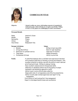 CURRICULUM VITAE 
Objective : Intend to utilize my career with leading corporate of committed & 
dedicated people, which will help me to explore myself fully. Willing 
to work as a key player in a challenging & creative environment. 
______________________________________________________________________________________ 
Personal Details 
Name Annette D. Dizon 
Gender Female 
Nationality Filipino 
Status Single 
Visa Status Employment Visa 
Personal Attributes Values 
· Reliable Willing to learn new skills 
· Strong Work Ethics Work to tight deadlines 
· Dedication to customer service High level of initiative 
· Team player Bubbly Personality 
· Professional Attitude Ability to prioritise 
Profile A committed employee who is confident and experienced individual 
with extensive experience of working in various environments, with 
excellent attention to details, and with the ability to multi task and 
prioritized work loads. Willing to undergo training. 
Have excellent communication & interpersonal skills. 
Adherence to deadlines without sacrificing quality of output. 
Systematic and methodical approach to work. 
Ability to put in extra efforts when called for. 
Impeccable style of correspondence and effective presentation. 
Ability to work under minimal supervision and report to top 
management. 
Prioritization of work and perfect time management. 
Expert in interdepartmental liaison and coordination 
Page 1 of 5 
 
