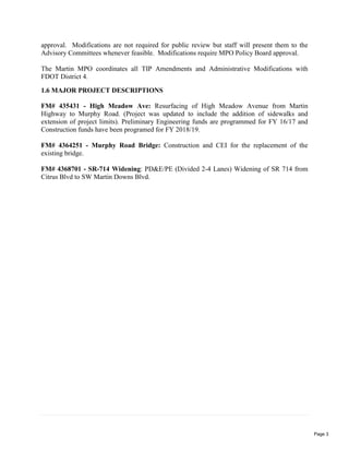 approval. Modifications are not required for public review but staff will present them to the
Advisory Committees whenever feasible. Modifications require MPO Policy Board approval.
The Martin MPO coordinates all TIP Amendments and Administrative Modifications with
FDOT District 4.
1.6 MAJOR PROJECT DESCRIPTIONS
FM# 435431 - High Meadow Ave: Resurfacing of High Meadow Avenue from Martin
Highway to Murphy Road. (Project was updated to include the addition of sidewalks and
extension of project limits). Preliminary Engineering funds are programmed for FY 16/17 and
Construction funds have been programed for FY 2018/19.
FM# 4364251 - Murphy Road Bridge: Construction and CEI for the replacement of the
existing bridge.
FM# 4368701 - SR-714 Widening: PD&E/PE (Divided 2-4 Lanes) Widening of SR 714 from
Citrus Blvd to SW Martin Downs Blvd.
Page 3
 