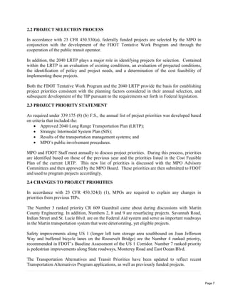 2.2 PROJECT SELECTION PROCESS
In accordance with 23 CFR 450.330(a), federally funded projects are selected by the MPO in
conjunction with the development of the FDOT Tentative Work Program and through the
cooperation of the public transit operator.
In addition, the 2040 LRTP plays a major role in identifying projects for selection. Contained
within the LRTP is an evaluation of existing conditions, an evaluation of projected conditions,
the identification of policy and project needs, and a determination of the cost feasibility of
implementing these projects.
Both the FDOT Tentative Work Program and the 2040 LRTP provide the basis for establishing
project priorities consistent with the planning factors considered in their annual selection, and
subsequent development of the TIP pursuant to the requirements set forth in Federal legislation.
2.3 PROJECT PRIORITY STATEMENT
As required under 339.175 (8) (b) F.S., the annual list of project priorities was developed based
on criteria that included the:
 Approved 2040 Long Range Transportation Plan (LRTP);
 Strategic Intermodal System Plan (SIS);
 Results of the transportation management systems; and
 MPO’s public involvement procedures.
MPO and FDOT Staff meet annually to discuss project priorities. During this process, priorities
are identified based on those of the previous year and the priorities listed in the Cost Feasible
Plan of the current LRTP. This new list of priorities is discussed with the MPO Advisory
Committees and then approved by the MPO Board. These priorities are then submitted to FDOT
and used to program projects accordingly.
2.4 CHANGES TO PROJECT PRIORITIES
In accordance with 23 CFR 450.324(l) (1), MPOs are required to explain any changes in
priorities from previous TIPs.
The Number 3 ranked priority CR 609 Guardrail came about during discussions with Martin
County Engineering. In addition, Numbers 2, 8 and 9 are resurfacing projects. Savannah Road,
Indian Street and St. Lucie Blvd. are on the Federal Aid system and serve as important roadways
in the Martin transportation system that were deteriorating, yet eligible projects.
Safety improvements along US 1 (longer left turn storage area southbound on Joan Jefferson
Way and buffered bicycle lanes on the Roosevelt Bridge) are the Number 4 ranked priority,
recommended in FDOT’s Baseline Assessment of the US 1 Corridor. Number 7 ranked priority
is pedestrian improvements along State roadways, Monterey Road and East Ocean Blvd.
The Transportation Alternatives and Transit Priorities have been updated to reflect recent
Transportation Alternatives Program applications, as well as previously funded projects.
Page 7
 