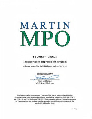 MAR TIN
FY 2016/17 -2020/21
Transportation Improvement Program
Adopted by the Martin l1PO Board on June 20, 2016
Troy McDonald
l1PO Board Chairman
The Transportation lmprovement Program ofthe Martin Metropolitan Planning
Organization has been developed consistent with Federal regulations 23 U.S.C. l34(h)
and CFR 450 and Florida Statute 339.175(8) in cooperation with the Florida Department
ofTransportation, and the local member agencies and public transit operators in the
Martin MPO Planning Area.
ii Page
 