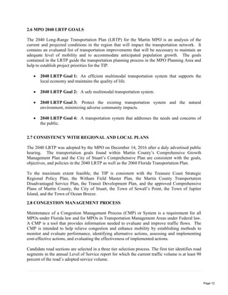 2.6 MPO 2040 LRTP GOALS
The 2040 Long-Range Transportation Plan (LRTP) for the Martin MPO is an analysis of the
current and projected conditions in the region that will impact the transportation network. It
contains an evaluated list of transportation improvements that will be necessary to maintain an
adequate level of mobility and to accommodate anticipated population growth. The goals
contained in the LRTP guide the transportation planning process in the MPO Planning Area and
help to establish project priorities for the TIP.
 2040 LRTP Goal 1: An efficient multimodal transportation system that supports the
local economy and maintains the quality of life.
 2040 LRTP Goal 2: A safe multimodal transportation system.
 2040 LRTP Goal 3: Protect the existing transportation system and the natural
environment, minimizing adverse community impacts.
 2040 LRTP Goal 4: A transportation system that addresses the needs and concerns of
the public.
2.7 CONSISTENCY WITH REGIONAL AND LOCAL PLANS
The 2040 LRTP was adopted by the MPO on December 14, 2016 after a duly advertised public
hearing. The transportation goals found within Martin County’s Comprehensive Growth
Management Plan and the City of Stuart’s Comprehensive Plan are consistent with the goals,
objectives, and policies in the 2040 LRTP as well as the 2060 Florida Transportation Plan.
To the maximum extent feasible, the TIP is consistent with the Treasure Coast Strategic
Regional Policy Plan, the Witham Field Master Plan, the Martin County Transportation
Disadvantaged Service Plan, the Transit Development Plan, and the approved Comprehensive
Plans of Martin County, the City of Stuart, the Town of Sewall’s Point, the Town of Jupiter
Island, and the Town of Ocean Breeze.
2.8 CONGESTION MANAGEMENT PROCESS
Maintenance of a Congestion Management Process (CMP) or System is a requirement for all
MPOs under Florida law and for MPOs in Transportation Management Areas under Federal law.
A CMP is a tool that provides information needed to evaluate and improve traffic flows. The
CMP is intended to help relieve congestion and enhance mobility by establishing methods to
monitor and evaluate performance, identifying alternative actions, assessing and implementing
cost-effective actions, and evaluating the effectiveness of implemented actions.
Candidate road sections are selected in a three tier selection process. The first tier identifies road
segments in the annual Level of Service report for which the current traffic volume is at least 90
percent of the road’s adopted service volume.
Page 12
 