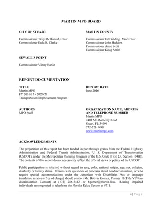 ii | P a g e
MARTIN MPO BOARD
CITY OF STUART MARTIN COUNTY
Commissioner Troy McDonald, Chair Commissioner Ed Fielding, Vice Chair
Commissioner Eula R. Clarke Commissioner John Haddox
Commissioner Anne Scott
Commissioner Doug Smith
SEWALL’S POINT
Commissioner Vinny Barile
REPORT DOCUMENTATION
TITLE REPORT DATE
Martin MPO June 2016
FY 2016/17 - 2020/21
Transportation Improvement Program
AUTHORS ORGANIZATION NAME, ADDRESS
MPO Staff AND TELEPHONE NUMBER
Martin MPO
2401 SE Monterey Road
Stuart, FL 34996
772-221-1498
www.martinmpo.com
ACKNOWLEDGEMENTS
The preparation of this report has been funded in part through grants from the Federal Highway
Administration and Federal Transit Administration, U. S. Department of Transportation
(USDOT), under the Metropolitan Planning Program of the U.S. Code (Title 23, Section 104(f)).
The contents of this report do not necessarily reflect the official views or policy of the USDOT.
Public participation is solicited without regard to race, color, national origin, age, sex, religion,
disability or family status. Persons with questions or concerns about nondiscrimination, or who
require special accommodations under the American with Disabilities Act or language
translation services (free of charge) should contact Mr. Bolivar Gomez, Planner II (Title VI/Non-
discrimination Contact) at (772) 288-5412 or bgomez@martin.fl.us. Hearing impaired
individuals are requested to telephone the Florida Relay System at #711.
 