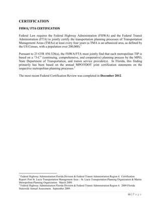 iii | P a g e
CERTIFICATION
FHWA/ FTA CERTIFICATION
Federal Law requires the Federal Highway Administration (FHWA) and the Federal Transit
Administration (FTA) to jointly certify the transportation planning processes of Transportation
Management Areas (TMAs) at least every four years (a TMA is an urbanized area, as defined by
the US Census, with a population over 200,000).1
Pursuant to 23 CFR 450.328(a), the FHWA/FTA must jointly find that each metropolitan TIP is
based on a “3-C” (continuing, comprehensive, and cooperative) planning process by the MPO,
State Department of Transportation, and transit service provider(s). In Florida, this finding
primarily has been based on the annual MPO/FDOT joint certification statements on the
respective metropolitan planning processes.2
The most recent Federal Certification Review was completed in December 2012.
1
Federal Highway Administration Florida Division & Federal Transit Administration Region 4. Certification
Report: Port St. Lucie Transportation Management Area – St. Lucie Transportation Planning Organization & Martin
Metropolitan Planning Organization. March 2009.
2
Federal Highway Administration Florida Division & Federal Transit Administration Region 4. 2009 Florida
Statewide Annual Assessment. September 2009.
 
