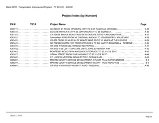 Martin MPO Transportation Improvement Program - FY 2016/17 - 2020/21
Project Index (by Number)
FM # TIP # Project Name Page
4380711 . . . . . . . . . . . . . . . . . . . . . . . . . . . SE INDIAN ST FR US-1/FEDERAL HWY TO S OF RAILROAD CROSSING . . . . . . . . . . . . . . . . . . . . . . A-35
4380721 . . . . . . . . . . . . . . . . . . . . . . . . . . . SE DIXIE HWY/CR-A1A FR SE JEFFERSON ST TO SE INDIAN ST . . . . . . . . . . . . . . . . . . . . . . . . . . . . A-36
4381251 . . . . . . . . . . . . . . . . . . . . . . . . . . . CR-708/SE BRIDGE ROAD FROM SE FLORA AVE TO SE PLANDOME DRIVE . . . . . . . . . . . . . . . . . . . A-37
4383421 . . . . . . . . . . . . . . . . . . . . . . . . . . . SAVANNAH ROAD FROM NE CARDINAL AVENUE TO JENSEN BEACH BOULEVARD . . . . . . . . . . . . A-38
4383431 . . . . . . . . . . . . . . . . . . . . . . . . . . . CR-609 FROM .51 MILES N. OF MINUTE MAID RD TO 3.2 MILES AT THE S CURVE . . . . . . . . . . . . . . A-39
4383441 . . . . . . . . . . . . . . . . . . . . . . . . . . . SR-714/SW MARTIN HWY FROM CITRUS BLV TO SW MARTIN DOWNS BLV - RESERVE . . . . . . . . . A-40
4383451 . . . . . . . . . . . . . . . . . . . . . . . . . . . SR-5/US-1 ROOSEVELT BRIDGE RESTRIPING . . . . . . . . . . . . . . . . . . . . . . . . . . . . . . . . . . . . . . . . . . . . A-41
4383452 . . . . . . . . . . . . . . . . . . . . . . . . . . . SR-5/US-1 SB LEFT TURN LANE ONTO JOAN JEFFERSON WAY . . . . . . . . . . . . . . . . . . . . . . . . . . . . . A-42
4383461 . . . . . . . . . . . . . . . . . . . . . . . . . . . MONTEREY ROAD FROM KINGSWOOD TERRACE TO ST. LUCIE BLVD . . . . . . . . . . . . . . . . . . . . . . . A-43
4383471 . . . . . . . . . . . . . . . . . . . . . . . . . . . INDIAN STREET FROM DIXIE HIGHWAY TO ST. LUCIE BLVD. . . . . . . . . . . . . . . . . . . . . . . . . . . . . . . . A-44
4383481 . . . . . . . . . . . . . . . . . . . . . . . . . . . ST. LUCIE BLVD FROM INDIAN ST TO E. OCEAN BLVD . . . . . . . . . . . . . . . . . . . . . . . . . . . . . . . . . . . . A-45
4385221 . . . . . . . . . . . . . . . . . . . . . . . . . . . MARTIN COUNTY SERVICE DEVELOPMENT- STUART TRAM IMPROVEMENTS . . . . . . . . . . . . . . . . . B-6
4385241 . . . . . . . . . . . . . . . . . . . . . . . . . . . MARTIN COUNTY SERVICE DEVELOPMENT STUART- TRAM PURCHASE . . . . . . . . . . . . . . . . . . . . . . B-6
4385661 . . . . . . . . . . . . . . . . . . . . . . . . . . . SR-5/US-1 NORTH OF NW BRITT ROAD - RESERVE . . . . . . . . . . . . . . . . . . . . . . . . . . . . . . . . . . . . . . . A-46
(April 1, 2016)
Page 32
 