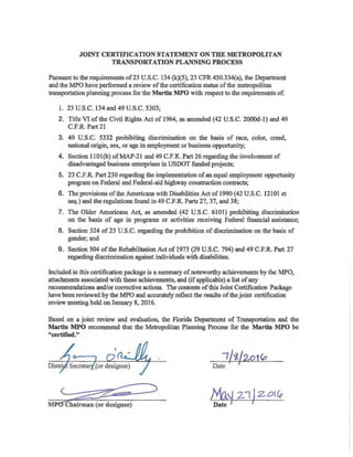 Appendix A
JOINT CERTIFICATION STATEMENT ON THE METROPOLITAN
TRANSPORTATION PLANNING PROCESS
Pursuant to the requirements of23 U.S.C. 134 (k)(5), 23 CFR 450.334(a), the Department
and the MPO have performed a review ofthe certification status of the metropolitan
transportation planning process for the Martin MPO with respect to the requirements of:
1. 23 U.S.C. 134 and 49 U.S.C. 5303;
2. Title VI of the Civil Rights Act of 1964, as amended (42 U.S.C. 2000d-l) and 49
C.F.R. Part 21
3. 49 U.S.C. 5332 prohibiting discrimination on the basis of race, color, creed,
national origin, sex, or age in employment or business opportunity;
4. Section 1lOl(b) ofMAP-21 and 49 C.F.R Part 26 regarding the involvement of
disadvantaged business enterprises in USDOT fimded projects;
5. 23 C.F.R. Part 230 regarding the implementation ofan equal employment opportunity
program on Federal and Federal-aid highway construction contracts;
6. The provisions ofthe Americans with Disabilities Act of 1990 (42 U.S.C. 12101 et
seq.) and the regulations found in 49 C.F.R. Parts 27, 37, and 38;
7. The Older Americans Act, as amended (42 U.S.C. 6101) prohibiting discrimination
on the basis of age in programs or activities receiving Federal financial assistance;
8. Section 324 of23 U.S.C. regarding the prohibition of discrimination on the basis of
gender; and
9. Section 504 of the Rehabilitation Act of 1973 (29 U.S.C. 794) and 49 C.F.R Part 27
regarding discrimination against individuals with disabilities.
Included in this certification package is a summary ofnoteworthy achievements by the MPO,
attachments associated with these achievements, and (ifapplicable) a list ofany
recommendations and/or corrective actions. The contents ofthis Joint Certification Package
have been reviewed by the MPO and accurately reflect the results ofthe joint certification
review meeting held on January 8, 2016.
Based on a joint review and evaluation, the Florida Department of Transportation and the
Martin MPO recommend that the Metropolitan Planning Process for the Martin MPO be
"certified."
~~ihairman (or designee)
/y{a~ 2"1 JZOI~
Date /
 
