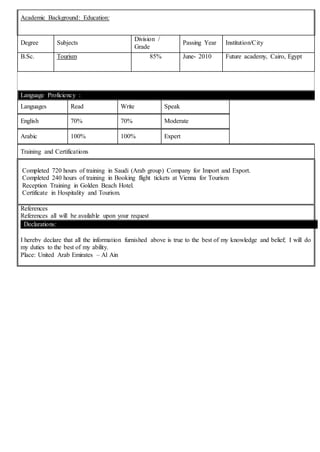 Academic Background: Education:
Degree Subjects
Division /
Grade
Passing Year Institution/City
B.Sc. Tourism 85% June- 2010 Future academy, Cairo, Egypt
Language Proficiency :
Languages Read Write Speak
English 70% 70% Moderate
Arabic 100% 100% Expert
Training and Certifications
Completed 720 hours of training in Saudi (Arab group) Company for Import and Export.
Completed 240 hours of training in Booking flight tickets at Vienna for Tourism
Reception Training in Golden Beach Hotel.
Certificate in Hospitality and Tourism.
References
References all will be available upon your request
Declarations:
I hereby declare that all the information furnished above is true to the best of my knowledge and belief; I will do
my duties to the best of my ability.
Place: United Arab Emirates – Al Ain
 