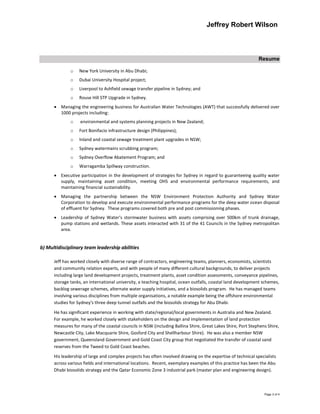 Jeffrey Robert Wilson
Resume
Page 3 of 4
o New York University in Abu Dhabi;
o Dubai University Hospital project;
o Liverpool to Ashfield sewage transfer pipeline in Sydney; and
o Rouse Hill STP Upgrade in Sydney.
 Managing the engineering business for Australian Water Technologies (AWT) that successfully delivered over
1000 projects including:
o environmental and systems planning projects in New Zealand;
o Fort Bonifacio infrastructure design (Philippines);
o Inland and coastal sewage treatment plant upgrades in NSW;
o Sydney watermains scrubbing program;
o Sydney Overflow Abatement Program; and
o Warragamba Spillway construction.
 Executive participation in the development of strategies for Sydney in regard to guaranteeing quality water
supply, maintaining asset condition, meeting OHS and environmental performance requirements, and
maintaining financial sustainability.
 Managing the partnership between the NSW Environment Protection Authority and Sydney Water
Corporation to develop and execute environmental performance programs for the deep water ocean disposal
of effluent for Sydney. These programs covered both pre and post commissioning phases.
 Leadership of Sydney Water’s stormwater business with assets comprising over 500km of trunk drainage,
pump stations and wetlands. These assets interacted with 31 of the 41 Councils in the Sydney metropolitan
area.
b) Multidisciplinary team leadership abilities
Jeff has worked closely with diverse range of contractors, engineering teams, planners, economists, scientists
and community relation experts, and with people of many different cultural backgrounds, to deliver projects
including large land development projects, treatment plants, asset condition assessments, conveyance pipelines,
storage tanks, an international university, a teaching hospital, ocean outfalls, coastal land development schemes,
backlog sewerage schemes, alternate water supply initiatives, and a biosolids program. He has managed teams
involving various disciplines from multiple organisations, a notable example being the offshore environmental
studies for Sydney’s three deep tunnel outfalls and the biosolids strategy for Abu Dhabi.
He has significant experience in working with state/regional/local governments in Australia and New Zealand.
For example, he worked closely with stakeholders on the design and implementation of land protection
measures for many of the coastal councils in NSW (including Ballina Shire, Great Lakes Shire, Port Stephens Shire,
Newcastle City, Lake Macquarie Shire, Gosford City and Shellharbour Shire). He was also a member NSW
government, Queensland Government and Gold Coast City group that negotiated the transfer of coastal sand
reserves from the Tweed to Gold Coast beaches.
His leadership of large and complex projects has often involved drawing on the expertise of technical specialists
across various fields and international locations. Recent, exemplary examples of this practice has been the Abu
Dhabi biosolids strategy and the Qatar Economic Zone 3 industrial park (master plan and engineering design).
 