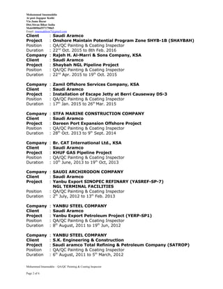 Mohammad Imamuddin
At post Jogapur Kothi
Via Jamo Bazar
Dist.Siwan Bihar India
Mob#00966557179065
Email: imamuddinm7@gmail.com
Client : Saudi Aramco
Project : Onshore Maintain Potential Program Zone SHYB-1B (SHAYBAH)
Position : QA/QC Painting & Coating Inspector
Duration : 22nd
Oct. 2015 to 8th Feb. 2016
Company : Rajeh H. Al-Marri & Sons Company, KSA
Client : Saudi Aramco
Project : Shaybah NGL Pipeline Project
Position : QA/QC Painting & Coating Inspector
Duration : 22nd
Apr. 2015 to 19th
Oct. 2015
Company : Zamil Offshore Services Company, KSA
Client : Saudi Aramco
Project : Installation of Escape Jetty at Berri Causeway DS-3
Position : QA/QC Painting & Coating Inspector
Duration : 17th
Jan. 2015 to 26th
Mar. 2015
Company : STFA MARINE CONSTRUCTION COMPANY
Client : Saudi Aramco
Project : Dareen Port Expansion Offshore Project
Position : QA/QC Painting & Coating Inspector
Duration : 28th
Oct. 2013 to 9th
Sept. 2014
Company : Br. CAT International Ltd., KSA
Client : Saudi Aramco
Project : KHUF GAS Pipeline Project
Position : QA/QC Painting & Coating Inspector
Duration : 10th
June, 2013 to 19th
Oct, 2013
Company : SAUDI ARCHIRODON COMPANY
Client : Saudi Aramco
Project : Yanbu Export SINOPEC REFINARY (YASREF-SP-7)
NGL TERMINAL FACILITIES
Position : QA/QC Painting & Coating Inspector
Duration : 2th
July, 2012 to 13th
Feb. 2013
Company : YANBU STEEL COMPANY
Client : Saudi Aramco
Project : Yanbu Export Petroleum Project (YERP-SP1)
Position : QA/QC Painting & Coating Inspector
Duration : 8th
August, 2011 to 19th
Jun, 2012
Company : YANBU STEEL COMPANY
Client : S.K. Engineering & Construction
Project : Saudi aramco Total Refining & Petroleum Company (SATROP)
Position : QA/QC Painting & Coating Inspector
Duration : 6th
August, 2011 to 5th
March, 2012
Mohammed Imamuddin – QA/QC Painting & Coating Inspector
Page 2 of 6
 
