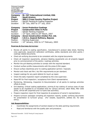 Mohammad Imamuddin
At post Jogapur Kothi
Via Jamo Bazar
Dist.Siwan Bihar India
Mob#00966557179065
Email: imamuddinm7@gmail.com
Company : Br. CAT International Limited, KSA
Client : Saudi Aramco
Project : SRG-2 Cross Country Pipeline Project
Position : QA/QC Painting & Coating Inspector
Duration : 30th
July, 2007 to 17th
July, 2010
Company : Incon Protective Coatings
Project : Construction Sites in Pune
Position : QA/QC Painting Inspector
Duration : 12th
April, 2003 to 20th
March, 2007
Company : Anron Construction (India) Pvt. Ltd.
Project : I.O.C.L. Gujarat Refinery, Bajuwa
Position : Painting Supervisor
Duration : 10th
January, 2002 to 11th
February, 2003
PAINTING & COATINGS ACTIVITIES:
• Review all paints & coating specification, manufacturer’s product data sheet, Painting
crew approvals, equipment calibration certificates, safety standards and other paints /
coatings related documents.
• Check all verifying documents to be consistent with the original documents.
• Check all inspection equipments, abrasive blasting equipments are all properly tagged
prior to commencement of the paints / coatings activities.
• Monitor the grit blasting activities to comply with the required standard.
• Conduct surface profile measurements with the press-0-film paper.
• Ensure surface cleanliness prior to coating application (primer / topcoat).
• Monitor and check wet film / dry film requirements as per standard.
• Inspect coatings for any paint defects for touch up repair.
• Check the daily inspection report completed by the crew supervisor.
• Raise RFI for final inspection / acceptance from Client representative.
• Monitoring, Witnessing, Inspection & Documentation of all paints & coatings activities
offsite & onsite.
• Grit blasting; Critical coating applications, priming & top coating of various sizes of pipe
spools to be insulated & un-insulated lines for various services. (Butt Weld, filler weld
joints, will be left unpainted prior to hydro test activities).
• Prepare inspection report for final inspection & acceptance of owner’s representative.
• Prepare turnover packages compiling all inspection reports, quality verifying documents
for presentation to turnover group. (For vessels, equipment, utilities etc. for data
entry).
Job Responsibilities:
• Coordinate the assignments of workers based on the daily painting requirement.
• Read and familiarize with the quality plan and procedure.
Mohammed Imamuddin – QA/QC Painting & Coating Inspector
Page 3 of 6
 