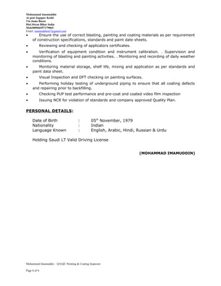 Mohammad Imamuddin
At post Jogapur Kothi
Via Jamo Bazar
Dist.Siwan Bihar India
Mob#00966557179065
Email: imamuddinm7@gmail.com
• Ensure the use of correct blasting, painting and coating materials as per requirement
of construction specifications, standards and paint date sheets.
• Reviewing and checking of applicators certificates.
• Verification of equipment condition and instrument calibration. . Supervision and
monitoring of blasting and painting activities. . Monitoring and recording of daily weather
conditions.
• Monitoring material storage, shelf life, mixing and application as per standards and
paint data sheet.
• Visual Inspection and DFT checking on painting surfaces.
• Performing holiday testing of underground piping to ensure that all coating defects
and repairing prior to backfilling.
• Checking PUP test performance and pre-coat and coated video film inspection
• Issuing NCR for violation of standards and company approved Quality Plan.
PERSONAL DETAILS:
Date of Birth : 05th
November, 1979
Nationality : Indian
Language Known : English, Arabic, Hindi, Russian & Urdu
Holding Saudi LT Valid Driving License
(MOHAMMAD IMAMUDDIN)
Mohammed Imamuddin – QA/QC Painting & Coating Inspector
Page 6 of 6
 