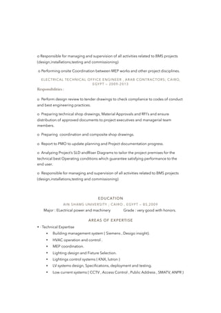 o Responsible for managing and supervision of all activities related to BMS projects
(design,installations,testing and commissioning)
o Performing onsite Coordination between MEP works and other project disciplines.
ELECTRICAL TECHNICAL OFFICE ENGINEER , ARAB CONTRACTORS; CAIRO,
EGYPT — 2009-2013
Responsibilities :
o  Perform design review to tender drawings to check compliance to codes of conduct
and best engineering practices.
o  Preparing technical shop drawings, Material Approvals and RFI’s and ensure
distribution of approved documents to project executives and managerial team
members.
o  Preparing coordination and composite shop drawings.
o  Report to PMO to update planning and Project documentation progress.
o  Analyzing Project’s SLD andRiser Diagrams to tailor the project premises for the
technical best Operating conditions which guarantee satisfying performance to the
end user.
o  Responsible for managing and supervision of all activities related to BMS projects
(design,installations,testing and commissioning)
EDUCATION
AIN SHAMS UNIVERSITY ; CAIRO , EGYPT — BS,2009
Major : ELectrical power and machinery Grade : very good with honors.
AREAS OF EXPERTISE
• · Technical Expertise
• Building management system ( Siemens , Desigo insight).
• HVAC operation and control .
• MEP coordination.
• Lighting design and Fixture Selection.
• Lightings control systems ( KNX, lutron )
• LV systems design, Speciﬁcations, deployment and testing.
• Low current systems ( CCTV , Access Control , Public Address , SMATV, ANPR )
 