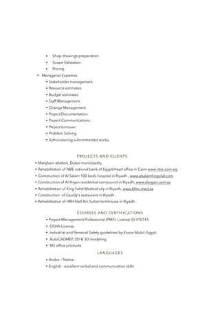 • Shop drawings preparation.
• Scope Validation
• Pricing.
•   Managerial Expertise
• Stakeholder management.
• Resource estimates.
• Budget estimates.
• Staff Management.
• Change Management.
• Project Documentation.
• Project Communications .
• Project turnover.
• Problem Solving.
• Administering subcontracted works.
COURSES AND CERTIFICATIONS
• Project Management Professional (PMP), License ID 410743
• OSHA License.
• Industrial and Personal Safety guidelines by Exxon Mobil, Egypt.
• AutoCADMEP, 2D & 3D modeling.
• MS ofﬁce products.
LANGUAGES
• Arabic : Native .
• English : excellent verbal and communication skills
PROJECTS AND CLIENTS
• Margham abattoir, Dubai municipality.
• Rehabilitation of NBE national bank of Egypt Head ofﬁce in Cairo www.nbe.com.eg
• Construction of Al Salam 100 beds hospital in Riyadh , www.alsalamhospital.com
• Construction of Al Argan residential compound in Riyadh, www.alargan.com.sa
• Rehabilitation of King Fahd Medical city in Riyadh, www.kfmc.med.sa
• Construction of Goody's restaurant in Riyadh .
• Rehabilitation of HRH Naif Bin Sultan farmhouse in Riyadh .
 