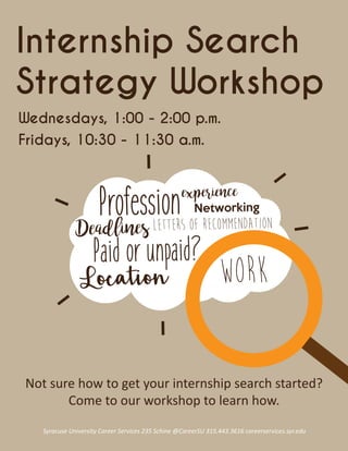 Internship Search
Strategy Workshop
Syracuse University Career Services 235 Schine @CareerSU 315.443.3616 careerservices.syr.edu
WorkLocation
Paid or unpaid?
Profession
Deadlines Letters of Recommendation
Networking
experience
Wednesdays, 1:00 - 2:00 p.m.
Fridays, 10:30 - 11:30 a.m.
Not sure how to get your internship search started?
Come to our workshop to learn how.
 
