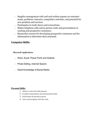 - Supplies management with oral and written reports on customer
needs, problems, interests, competitive activities, and potential for
new products and services.
- Participates in trade shows and conventions.
- Makes telephone calls and in-person visits and presentations to
existing and prospective customers.
- Researches sources for developing prospective customers and for
information to determine their potential.
Computer Skills:
Microsoft Applications
- Word, Excel, Power Point and Outlook.
- Photo Editing, Internet Search.
- Good Knowledge of Social Media
Personal Skills:
1. Ability to work well under pressure.
2. Excellent at presentation and communication skills
3. Good listener & persuasive person
4. Active and accepting a full time work.
 